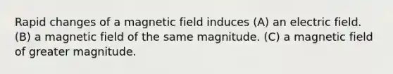 Rapid changes of a magnetic field induces (A) an electric field. (B) a magnetic field of the same magnitude. (C) a magnetic field of greater magnitude.