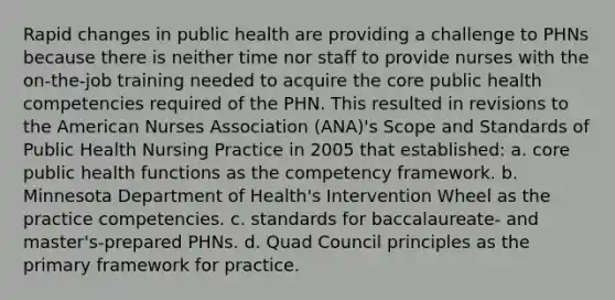 Rapid changes in public health are providing a challenge to PHNs because there is neither time nor staff to provide nurses with the on-the-job training needed to acquire the core public health competencies required of the PHN. This resulted in revisions to the American Nurses Association (ANA)'s Scope and Standards of Public Health Nursing Practice in 2005 that established: a. core public health functions as the competency framework. b. Minnesota Department of Health's Intervention Wheel as the practice competencies. c. standards for baccalaureate- and master's-prepared PHNs. d. Quad Council principles as the primary framework for practice.