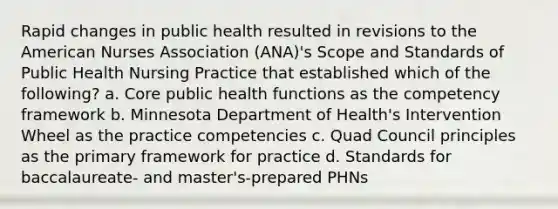 Rapid changes in public health resulted in revisions to the American Nurses Association (ANA)'s Scope and Standards of Public Health Nursing Practice that established which of the following? a. Core public health functions as the competency framework b. Minnesota Department of Health's Intervention Wheel as the practice competencies c. Quad Council principles as the primary framework for practice d. Standards for baccalaureate- and master's-prepared PHNs