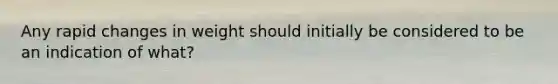 Any rapid changes in weight should initially be considered to be an indication of what?