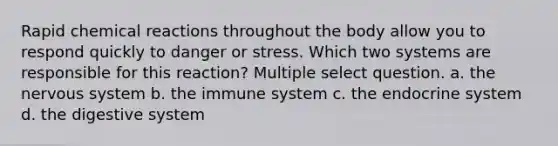 Rapid chemical reactions throughout the body allow you to respond quickly to danger or stress. Which two systems are responsible for this reaction? Multiple select question. a. the nervous system b. the immune system c. the endocrine system d. the digestive system