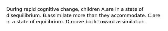 During rapid cognitive change, children A.are in a state of disequilibrium. B.assimilate more than they accommodate. C.are in a state of equilibrium. D.move back toward assimilation.