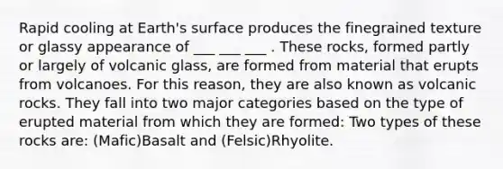 Rapid cooling at Earth's surface produces the finegrained texture or glassy appearance of ___ ___ ___ . These rocks, formed partly or largely of volcanic glass, are formed from material that erupts from volcanoes. For this reason, they are also known as volcanic rocks. They fall into two major categories based on the type of erupted material from which they are formed: Two types of these rocks are: (Mafic)Basalt and (Felsic)Rhyolite.