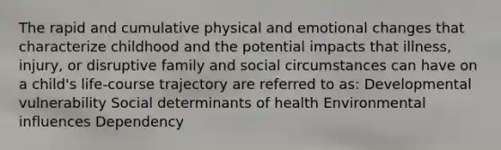 The rapid and cumulative physical and emotional changes that characterize childhood and the potential impacts that illness, injury, or disruptive family and social circumstances can have on a child's life-course trajectory are referred to as: Developmental vulnerability Social determinants of health Environmental influences Dependency