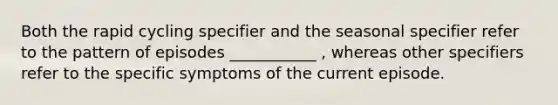 Both the rapid cycling specifier and the seasonal specifier refer to the pattern of episodes ___________ , whereas other specifiers refer to the specific symptoms of the current episode.