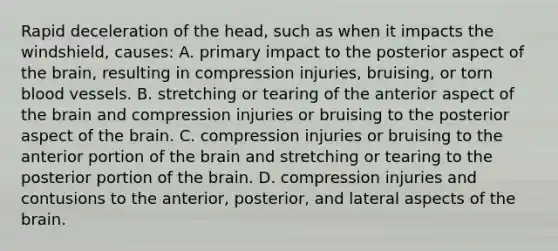 Rapid deceleration of the head, such as when it impacts the windshield, causes: A. primary impact to the posterior aspect of the brain, resulting in compression injuries, bruising, or torn blood vessels. B. stretching or tearing of the anterior aspect of the brain and compression injuries or bruising to the posterior aspect of the brain. C. compression injuries or bruising to the anterior portion of the brain and stretching or tearing to the posterior portion of the brain. D. compression injuries and contusions to the anterior, posterior, and lateral aspects of the brain.