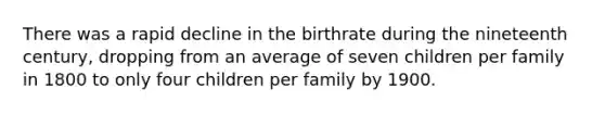 There was a rapid decline in the birthrate during the nineteenth century, dropping from an average of seven children per family in 1800 to only four children per family by 1900.