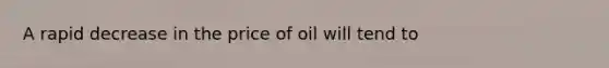 A rapid decrease in the price of oil will tend to