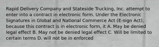 Rapid Delivery Company and Stateside Trucking, Inc. attempt to enter into a contract in electronic form. Under the Electronic Signatures in Global and National Commerce Act (E-sign Act), because this contract is in electronic form, it A. May be denied legal effect B. May not be denied legal effect C. Will be limited to certain terms D. will not be in enforced