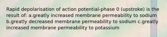 Rapid depolarisation of action potential-phase 0 (upstroke) is the result of: a.greatly increased membrane permeability to sodium b.greatly decreased membrane permeability to sodium c.greatly increased membrane permeability to potassium