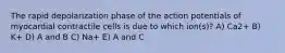 The rapid depolarization phase of the action potentials of myocardial contractile cells is due to which ion(s)? A) Ca2+ B) K+ D) A and B C) Na+ E) A and C