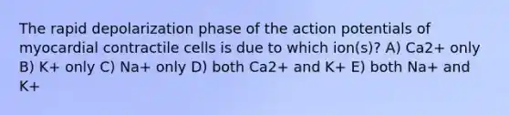 The rapid depolarization phase of the action potentials of myocardial contractile cells is due to which ion(s)? A) Ca2+ only B) K+ only C) Na+ only D) both Ca2+ and K+ E) both Na+ and K+