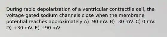 During rapid depolarization of a ventricular contractile cell, the voltage-gated sodium channels close when the membrane potential reaches approximately A) -90 mV. B) -30 mV. C) 0 mV. D) +30 mV. E) +90 mV.