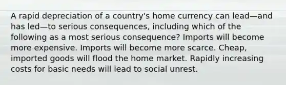 A rapid depreciation of a country's home currency can lead—and has led—to serious consequences, including which of the following as a most serious consequence? Imports will become more expensive. Imports will become more scarce. Cheap, imported goods will flood the home market. Rapidly increasing costs for basic needs will lead to social unrest.