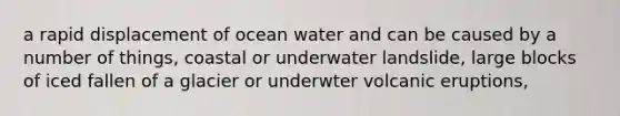 a rapid displacement of ocean water and can be caused by a number of things, coastal or underwater landslide, large blocks of iced fallen of a glacier or underwter volcanic eruptions,