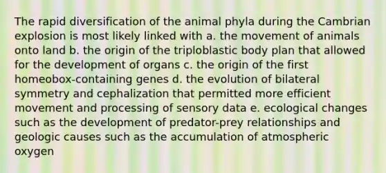 The rapid diversification of the animal phyla during the Cambrian explosion is most likely linked with a. the movement of animals onto land b. the origin of the triploblastic body plan that allowed for the development of organs c. the origin of the first homeobox-containing genes d. the evolution of bilateral symmetry and cephalization that permitted more efficient movement and processing of sensory data e. ecological changes such as the development of predator-prey relationships and geologic causes such as the accumulation of atmospheric oxygen