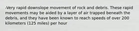 -Very rapid downslope movement of rock and debris. These rapid movements may be aided by a layer of air trapped beneath the debris, and they have been known to reach speeds of over 200 kilometers (125 miles) per hour