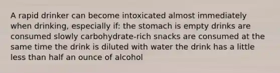 A rapid drinker can become intoxicated almost immediately when drinking, especially if: the stomach is empty drinks are consumed slowly carbohydrate-rich snacks are consumed at the same time the drink is diluted with water the drink has a little less than half an ounce of alcohol