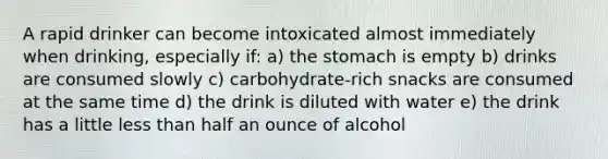 A rapid drinker can become intoxicated almost immediately when drinking, especially if: a) the stomach is empty b) drinks are consumed slowly c) carbohydrate-rich snacks are consumed at the same time d) the drink is diluted with water e) the drink has a little less than half an ounce of alcohol