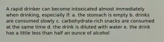 A rapid drinker can become intoxicated almost immediately when drinking, especially if: a. <a href='https://www.questionai.com/knowledge/kLccSGjkt8-the-stomach' class='anchor-knowledge'>the stomach</a> is empty b. drinks are consumed slowly c. carbohydrate-rich snacks are consumed at the same time d. the drink is diluted with water e. the drink has a little <a href='https://www.questionai.com/knowledge/k7BtlYpAMX-less-than' class='anchor-knowledge'>less than</a> half an ounce of alcohol