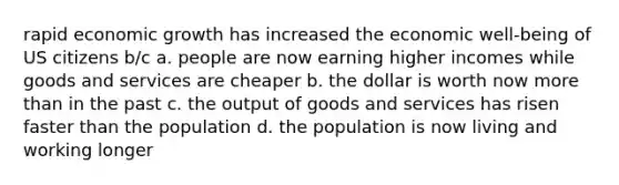 rapid economic growth has increased the economic well-being of US citizens b/c a. people are now earning higher incomes while goods and services are cheaper b. the dollar is worth now more than in the past c. the output of goods and services has risen faster than the population d. the population is now living and working longer