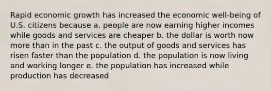 Rapid economic growth has increased the economic well-being of U.S. citizens because a. people are now earning higher incomes while goods and services are cheaper b. the dollar is worth now <a href='https://www.questionai.com/knowledge/keWHlEPx42-more-than' class='anchor-knowledge'>more than</a> in the past c. the output of goods and services has risen faster than the population d. the population is now living and working longer e. the population has increased while production has decreased