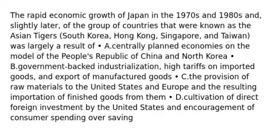 The rapid economic growth of Japan in the 1970s and 1980s and, slightly later, of the group of countries that were known as the Asian Tigers (South Korea, Hong Kong, Singapore, and Taiwan) was largely a result of • A.centrally planned economies on the model of the People's Republic of China and North Korea • B.government-backed industrialization, high tariffs on imported goods, and export of manufactured goods • C.the provision of raw materials to the United States and Europe and the resulting importation of finished goods from them • D.cultivation of direct foreign investment by the United States and encouragement of consumer spending over saving