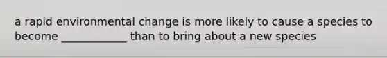 a rapid environmental change is more likely to cause a species to become ____________ than to bring about a new species