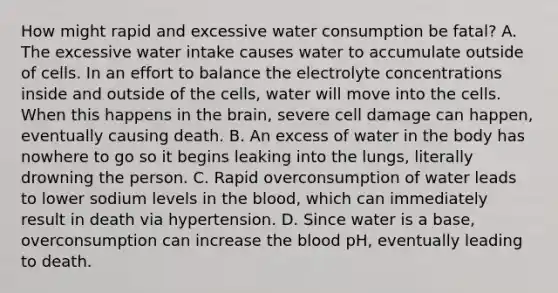 How might rapid and excessive water consumption be fatal? A. The excessive water intake causes water to accumulate outside of cells. In an effort to balance the electrolyte concentrations inside and outside of the cells, water will move into the cells. When this happens in the brain, severe cell damage can happen, eventually causing death. B. An excess of water in the body has nowhere to go so it begins leaking into the lungs, literally drowning the person. C. Rapid overconsumption of water leads to lower sodium levels in the blood, which can immediately result in death via hypertension. D. Since water is a base, overconsumption can increase the blood pH, eventually leading to death.