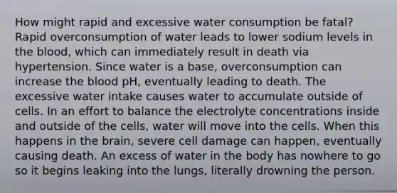 How might rapid and excessive water consumption be fatal? Rapid overconsumption of water leads to lower sodium levels in the blood, which can immediately result in death via hypertension. Since water is a base, overconsumption can increase the blood pH, eventually leading to death. The excessive water intake causes water to accumulate outside of cells. In an effort to balance the electrolyte concentrations inside and outside of the cells, water will move into the cells. When this happens in the brain, severe cell damage can happen, eventually causing death. An excess of water in the body has nowhere to go so it begins leaking into the lungs, literally drowning the person.