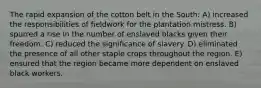 The rapid expansion of the cotton belt in the South: A) increased the responsibilities of fieldwork for the plantation mistress. B) spurred a rise in the number of enslaved blacks given their freedom. C) reduced the significance of slavery. D) eliminated the presence of all other staple crops throughout the region. E) ensured that the region became more dependent on enslaved black workers.