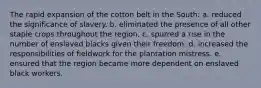 The rapid expansion of the cotton belt in the South: a. reduced the significance of slavery. b. eliminated the presence of all other staple crops throughout the region. c. spurred a rise in the number of enslaved blacks given their freedom. d. increased the responsibilities of fieldwork for the plantation mistress. e. ensured that the region became more dependent on enslaved black workers.