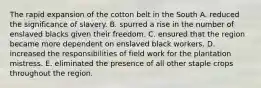 The rapid expansion of the cotton belt in the South A. reduced the significance of slavery. B. spurred a rise in the number of enslaved blacks given their freedom. C. ensured that the region became more dependent on enslaved black workers. D. increased the responsibilities of field work for the plantation mistress. E. eliminated the presence of all other staple crops throughout the region.