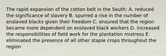 The rapid expansion of the cotton belt in the South: A. reduced the significance of slavery B. spurred a rise in the number of enslaved blacks given their freedom C. ensured that the region became more dependent on enslaved black workers D. increased the responsibilities of field work for the plantation mistress E. eliminated the presence of all other staple crops throughout the region