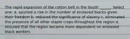 The rapid expansion of the cotton belt in the South ______. Select one: a. spurred a rise in the number of enslaved blacks given their freedom b. reduced the significance of slavery c. eliminated the presence of all other staple crops throughout the region d. ensured that the region became more dependent on enslaved black workers