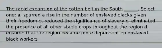 The rapid expansion of the cotton belt in the South ______. Select one: a. spurred a rise in the number of enslaved blacks given their freedom b. reduced the significance of slavery c. eliminated the presence of all other staple crops throughout the region d. ensured that the region became more dependent on enslaved black workers