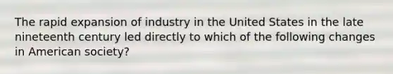 The rapid expansion of industry in the United States in the late nineteenth century led directly to which of the following changes in American society?