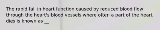 The rapid fall in heart function caused by reduced blood flow through the heart's blood vessels where often a part of the heart dies is known as __