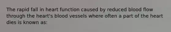 The rapid fall in heart function caused by reduced blood flow through the heart's blood vessels where often a part of the heart dies is known as: