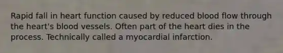 Rapid fall in heart function caused by reduced blood flow through the heart's blood vessels. Often part of the heart dies in the process. Technically called a myocardial infarction.