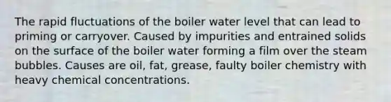 The rapid fluctuations of the boiler water level that can lead to priming or carryover. Caused by impurities and entrained solids on the surface of the boiler water forming a film over the steam bubbles. Causes are oil, fat, grease, faulty boiler chemistry with heavy chemical concentrations.