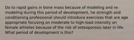 Do to rapid gains in bone mass because of modeling and re-modeling during this period of development, he strength and conditioning professional should introduce exercises that are age appropriate focusing on moderate to high-load intensity on female athletes because of the risk of osteoporosis later in life. What period of development is this?