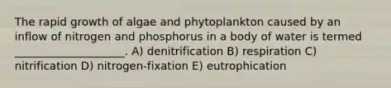 The rapid growth of algae and phytoplankton caused by an inflow of nitrogen and phosphorus in a body of water is termed ____________________. A) denitrification B) respiration C) nitrification D) nitrogen-fixation E) eutrophication