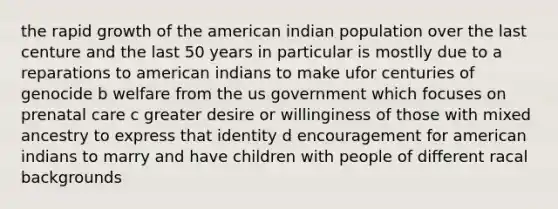 the rapid growth of the american indian population over the last centure and the last 50 years in particular is mostlly due to a reparations to american indians to make ufor centuries of genocide b welfare from the us government which focuses on prenatal care c greater desire or willinginess of those with mixed ancestry to express that identity d encouragement for american indians to marry and have children with people of different racal backgrounds