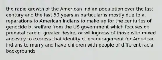 the rapid growth of the American Indian population over the last century and the last 50 years in particular is mostly due to a. reparations to American Indians to make up for the centuries of genocide b. welfare from the US government which focuses on prenatal care c. greater desire, or willingness of those with mixed ancestry to express that identity d. encouragement for American Indians to marry and have children with people of different racial backgrounds