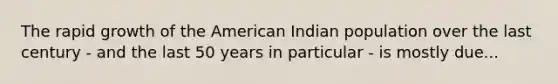 The rapid growth of the American Indian population over the last century - and the last 50 years in particular - is mostly due...