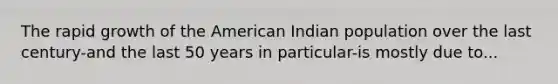 The rapid growth of the American Indian population over the last century-and the last 50 years in particular-is mostly due to...