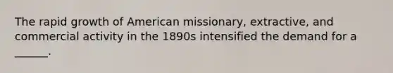 The rapid growth of American missionary, extractive, and commercial activity in the 1890s intensified the demand for a ______.