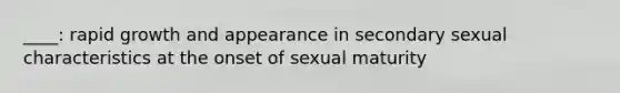 ____: rapid growth and appearance in secondary sexual characteristics at the onset of sexual maturity