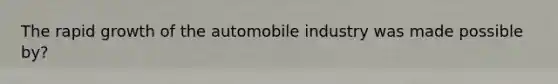 The rapid growth of the automobile industry was made possible by?